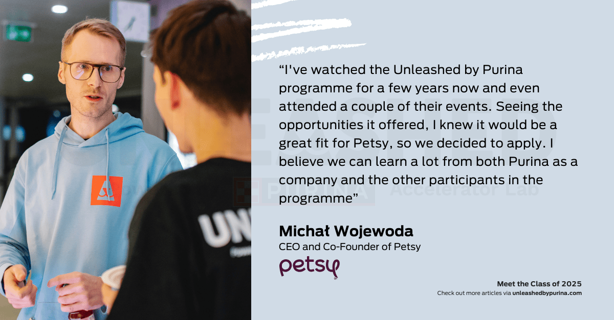 Quote: “I've watched the Unleashed by Purina programme for a few years now and even attended a couple of their events. Seeing the opportunities it offered, I knew it would be a great fit for Petsy, so we decided to apply. I believe we can learn a lot from both Purina as a company and the other participants in the programme”. – Michał Wojewoda, CEO and Co-Founder of Petsy