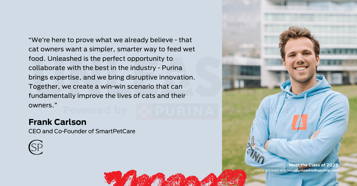 Quote: “We’re here to prove what we already believe - that cat owners want a simpler, smarter way to feed wet food. Unleashed is the perfect opportunity to collaborate with the best in the industry - Purina brings expertise, and we bring disruptive innovation. Together, we create a win-win scenario that can fundamentally improve the lives of cats and their owners”. – Frank Carlson, CEO and Co-Founder of SmartPetCare