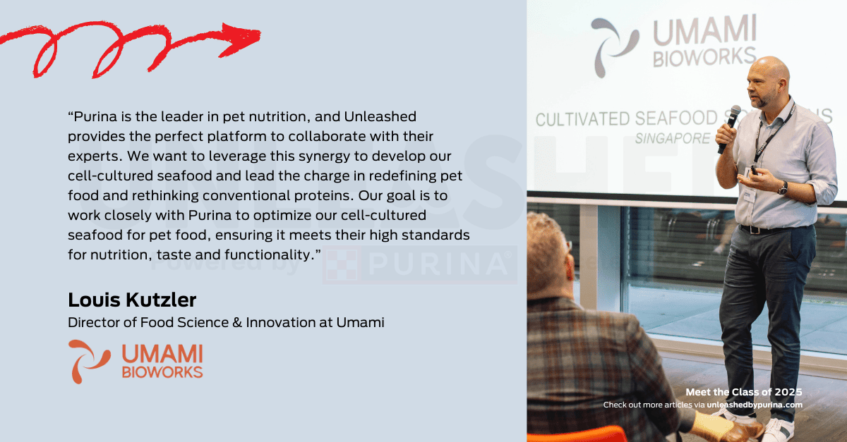 Quote: “Purina is the leader in pet nutrition, and Unleashed provides the perfect platform to collaborate with their experts. We want to leverage this synergy to develop our cell-cultured seafood and lead the charge in redefining pet food and rethinking conventional proteins. Our goal is to work closely with Purina to optimize our cell-cultured seafood for pet food, ensuring it meets their high standards for nutrition, taste and functionality”. – Louis Kutzler, Director of Food Science & Innovation at Umami
