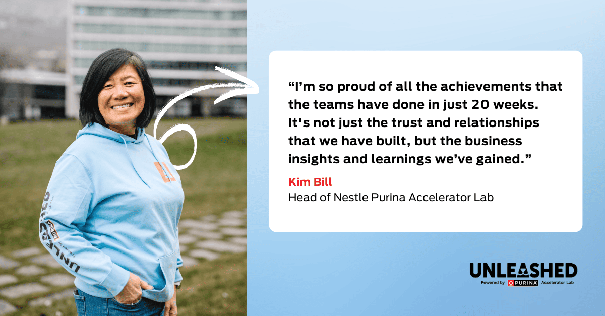 Kim Bill, Head of Nestle Purina Accelerator Lab|: “I’m so proud of all the achievements that the teams have done in just 20 weeks. It's not just the trust and relationships that we have built, but the business insights and learnings we’ve gained”.