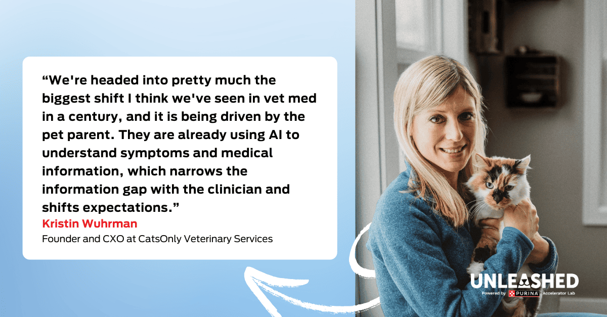 Kristin Wuhrman, Founder and CXO at CatsOnly Veterinary Services “We're headed into pretty much the biggest shift I think we've seen in vet med in a century, and it is being driven by the pet parent. They are already using AI to understand symptoms and medical information, which narrows the information gap with the clinician and shifts expectations