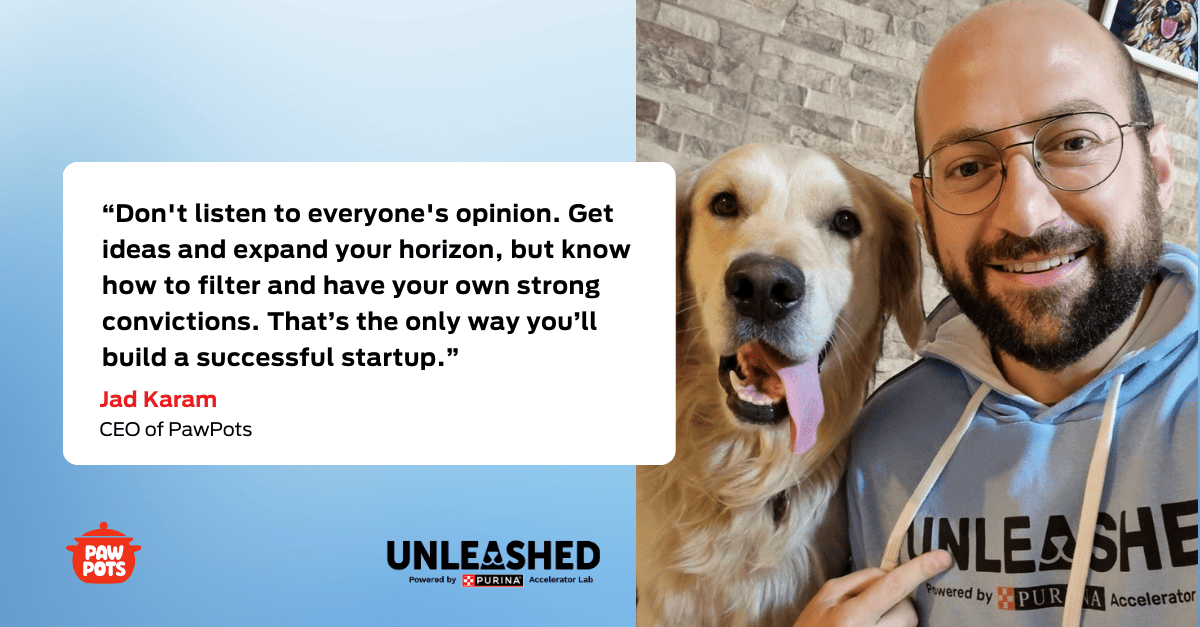 “Don't listen to everyone's opinion. Get ideas and expand your horizon, but know how to filter and have your own strong convictions. That’s the only way you’ll build a successful startup.” Jad Karam, CEO of PawPots