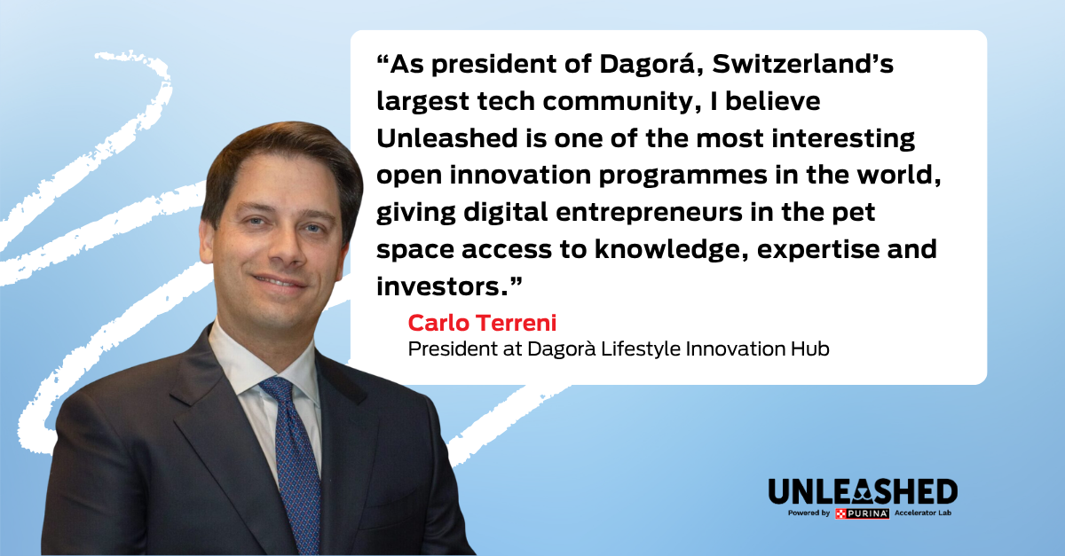 “As president of Dagorá, Switzerland’s largest tech community, I believe Unleashed is one of the most interesting open innovation programmes in the world, giving digital entrepreneurs in the pet space access to knowledge, expertise and investors.” Carlo Terreni, President at Dagorà Lifestyle Innovation Hub